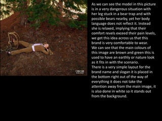 As we can see the model in this picture
is in a very dangerous situation with
her leg stuck in a bear trap and with
possible bears nearby, yet her body
language does not reflect it. Instead
she is relaxed, implying that their
comfort revels exceed their pain levels,
we get this idea across us that this
brand is very comfortable to wear.
We can see that the main colours of
this image are brown and green this is
used to have an earthly or nature look
as it fits in with the scenario.
There is a very simple layout for the
brand name and slogan it is placed in
the bottom right out of the way of
everything it does not take the
attention away from the main image, it
is also done in white so it stands out
from the background.
 