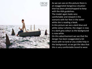 As we can see on this picture there is
an exaggerated dangerous situation
that has been photoshopped to keep
with the ASA guidelines.
The model again looks very
comfortable and relaxed in this
scenario with her feet in the water
while she is reading a book.
In this picture we see a dark blue and
white colour scheme, the slogan is now
in a dark grey colour as the background
is now white.
On this advertisement we see that the
danger has been exaggerated a bit
more with no land or any visible help in
the background, so we get the idea that
this is very comfortable brand to wear.
 