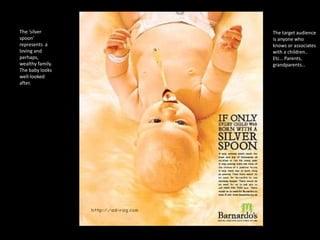 The ‘silver
spoon’
represents a
loving and
perhaps,
wealthy family.
The baby looks
well-looked
after.

The target audience
is anyone who
knows or associates
with a children..
Etc… Parents,
grandparents…

 
