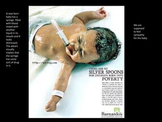 A new born
baby has a
syringe filled
with blood
mixed with
another
liquid in its
mouth and It
looks
distressed.
The advert
visually
implies that
the syringe
has some
sort of drug
in it.

We are
supposed
to feel
sympathy
for the baby

 