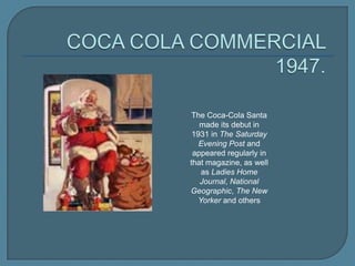 The Coca-Cola Santa
made its debut in
1931 in The Saturday
Evening Post and
appeared regularly in
that magazine, as well
as Ladies Home
Journal, National
Geographic, The New
Yorker and others

 