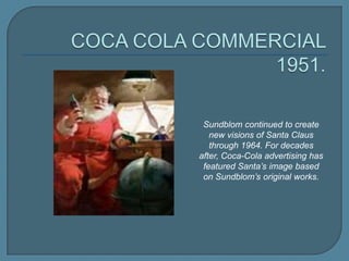 Sundblom continued to create
new visions of Santa Claus
through 1964. For decades
after, Coca-Cola advertising has
featured Santa’s image based
on Sundblom’s original works.

 