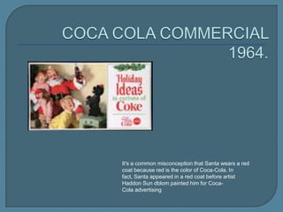 It's a common misconception that Santa wears a red
coat because red is the color of Coca-Cola. In
fact, Santa appeared in a red coat before artist
Haddon Sun dblom painted him for CocaCola advertising

 