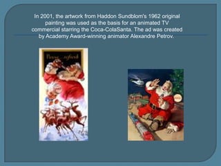 In 2001, the artwork from Haddon Sundblom's 1962 original
painting was used as the basis for an animated TV
commercial starring the Coca-ColaSanta. The ad was created
by Academy Award-winning animator Alexandre Petrov.

 