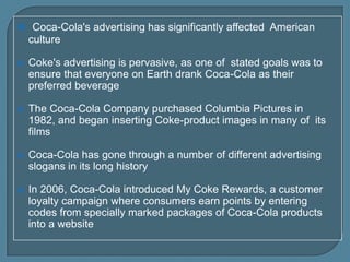  Coca-Cola's advertising has significantly affected American
culture


Coke's advertising is pervasive, as one of stated goals was to
ensure that everyone on Earth drank Coca-Cola as their
preferred beverage



The Coca-Cola Company purchased Columbia Pictures in
1982, and began inserting Coke-product images in many of its
films



Coca-Cola has gone through a number of different advertising
slogans in its long history



In 2006, Coca-Cola introduced My Coke Rewards, a customer
loyalty campaign where consumers earn points by entering
codes from specially marked packages of Coca-Cola products
into a website

 