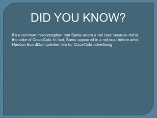 DID YOU KNOW?
It's a common misconception that Santa wears a red coat because red is
the color of Coca-Cola. In fact, Santa appeared in a red coat before artist
Haddon Sun dblom painted him for Coca-Cola advertising

 