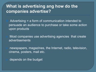 What is advertising ang how do the
companies advertise?
 Advertising = a form of communication intended to

persuade an audience to purchase or take some action
upon products


Most companies use advertising agencies that create
advertisements



newspapers, magazines, the Internet, radio, television,
cinema, posters, mail etc.



depends on the budget

 