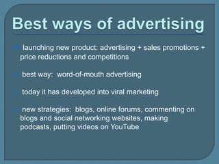  launching new product: advertising + sales promotions +

price reductions and competitions


best way: word-of-mouth advertising



today it has developed into viral marketing



new strategies: blogs, online forums, commenting on
blogs and social networking websites, making
podcasts, putting videos on YouTube

 