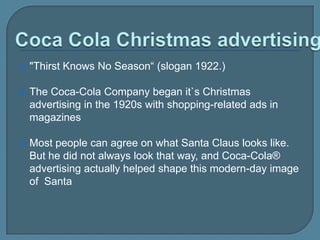 

"Thirst Knows No Season“ (slogan 1922.)



The Coca-Cola Company began it`s Christmas
advertising in the 1920s with shopping-related ads in
magazines



Most people can agree on what Santa Claus looks like.
But he did not always look that way, and Coca-Cola®
advertising actually helped shape this modern-day image
of Santa

 