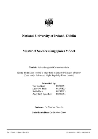 National University of Ireland, Dublin



                          Master of Science (Singapore) MSc21



                                       Module: Advertising and Communications

                 Essay Title: Does scientific lingo help in the advertising of a brand?
                       (Case study: Advanced Night Repair by Estee Lauder)


                                                   Submitted by:
                                          Tan Yin Keat           08297851
                                          Leow Pei Shan          08297835
                                          Keith Kwai             08297003
                                          Andy Koh Beng Lee      08297754




                                            Lecturer: Dr. Simone Novello

                                          Submission Date: 26 October 2009




Tan, YK, Leow, PS, Kwai, K, Koh, BLA                                         26th October2009 – MSc21 – MKTGMM/AC
 