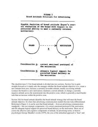 The checklist item 3-3 for brand attitude is divided into two sections. Section 3(a) is quite
straight-forward as it simply asks the manager whether the brand attitude objective is to: create a
new attitude from zero; increase a currently favorable attitude; modify an existing attitude
(connect the brand to a new motivation); maintain a current attitude; or change a currently
negative attitude across the neutral point into the positive zone, which is generally a much harder
task than an increase within the positive zone.
Section 3(b) for brand attitude identifies the brand attitude strategy that will meet the brand
attitude objective. It is here that advertising communication models become truly differentiated.
Referring to Figure 2, it can be seen that brand attitude -- from an advertising communication
standpoint -- has two strategic components: (A) correct emotional portrayal of the motivation,
and (B) adequate logical support for perceived brand delivery on the motivation. These are of
course the affective and cognitive components of attitude. In advertising terms, to borrow
psychologist George Mandler's words (1979), the crux of the attitudinal approach is "heat" and
 