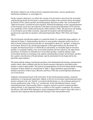 the brand is linked to one of the positively originated motivations: sensory gratification,
intellectual stimulation, or social approval.
On the cognitive dimension, we utilize the concept of involvement or perceived risk associated
with buying the brand. Involvement is categorized according to the economic theory developed
by Nelson (1970), which classifies the brand purchase decision as either "low involvement"Or
"high involvement" (search/conviction required). Related developments of this conceptualization
of involvement can be seen most directly in the theory advanced by Ehrenberg (1974) and also
Lutz and Reilly (1974), Smith and Swinyard (1982) and Finn (1982). The perceived risk leading
to involvement can be either economic, especially for products sold informationally: or
psychosocial, especially for products sold transformationally (Bauer 1967; Peter and Tarpey
1975).
The involvement classification applies to a particular brand, for a particular target audience. As
indicated in Figure 3, brand purchase decisions in some product categories tend to involve so
little economic and psychosocial risk that it is meaningful to speak of a "product" as being low
involvement. However, the classification depends on the target audience for the brand. For
example, the brand loyal buyer of a Rolls-Royce automobile, an ostensibly high involvement
product, is essentially making a low involvement purchase decision; likewise, the other-brand
loyal buyer of Tylenol, an ostensibly low involvement product, would be making a high
involvement decision in switching to the aspirin-containing Bayer brand. Involvement, and thus
the cognitive classification of brand attitude, must be determined for the brand and for the
particular target audience.
The brand attitude strategy classification produces four fundamental advertising communication
models which, when combined with the two brand awareness alternatives described earlier,
produce a total of eight models. The tactical recommendations for the four brand attitude strategy
variations of these models are summarized in Table 3. Space limitations again preclude a
detailed exposition of these tactics (Rossiter and Percy 1983) but several important distinctions
are reviewed next.
Authentic emotional portrayal of the motivation. In the transformational models, emotional
authenticity is of paramount importance. Indeed, in the low involvement/ transformational motel,
positive emotion is the sole "benefit" associated with the brand, e.g., the exuberant portrayal of
sensory gratification in the "Coke is it" commercials. In the informational motels, correct
emotional portrayal, which usually follows a negative emotion to positive emotion problem-
solution format, is also important, but less so relative to the cognitive component. For instance,
the efficacy with which Wisk detergent is shown (and perceived) to remove shirt collar stains is
relatively more important than the particular Portrayal of the stain problem itself.
 