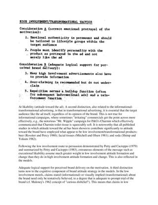 At likability (attitude toward the ad). A second distinction, also related to the informational-
transformational advertising, is that in transformational advertising, it is essential that the target
audience like the ad itself, regardless of its opinion of the brand. This is not true for
informational campaigns, where sometimes "irritating" commercials get the point across more
effectively, e.g., the notorious "Mr. Wipple" campaign for P&G's Charmin which effectively
communicated that Charmin toilet tissue is squeezably soft. It is noteworthy that all published
studies in which attitude toward the ad has been shown to contribute significantly to attitude
toward the brand have employed what appear to be low involvement/transformational products:
beer (Rossiter and Percy 1980); facial tissues (Mitchell and Olsen 1981); and soda (Shimp and
Yokum 1982).
Following the low involvement route to persuasion demonstrated by Petty and Cacioppo (1979)
and summarized by Petty and Cacioppo (1983), extraneous elements of the message such as
executional likability assume much greater weight in low involvement attitude formation and
change than they do in high involvement attitude formation and change. This is also reflected in
the models.
Adequate logical support for perceived brand delivery on the motivation. A third distinction
turns now to the cognitive component of brand attitude strategy in the models. In the low
involvement motels, claims stated (informational) or visually implied (transformational) about
the brand need only be tentatively believed, to a degree that is adequate to prompt trial of the
brand (cf. Maloney's 1962 concept of "curious disbelief"). This means that claims in low
 