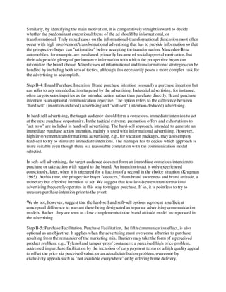 Similarly, by identifying the main motivation, it is comparatively straightforward to decide
whether the predominant executional focus of the ad should be informational, or
transformational. Truly mixed cases on the informational-transformational dimension most often
occur with high involvement/transformational advertising that has to provide information so that
the prospective buyer can "rationalize" before accepting the transformation. Mercedes-Benz
automobiles, for example, are purchased primarily because of social approval motivation, but
their ads provide plenty of performance information with which the prospective buyer can
rationalize the brand choice. Mixed cases of informational and transformational strategies can be
handled by including both sets of tactics, although this necessarily poses a more complex task for
the advertising to accomplish.
Step B-4: Brand Purchase Intention. Brand purchase intention is usually a purchase intention but
can refer to any intended action targeted by the advertising. Industrial advertising, for instance,
often targets sales inquiries as the intended action rather than purchase directly. Brand purchase
intention is an optional communication objective. The option refers to the difference between
"hard sell" (intention-induced) advertising and "soft-sell" (intention-deduced) advertising.
In hard-sell advertising, the target audience should form a conscious, immediate intention to act
at the next purchase opportunity. In the tactical extreme, promotion offers and exhortations to
"act now" are included in hard-sell advertising. The hard-sell approach, intended to generate an
immediate purchase action intention, mainly is used with informational advertising. However,
high involvement/transformational advertising, e.g., for vacation packages, may also employ
hard-sell to try to stimulate immediate intentions. The manager has to decide which approach is
more suitable even though there is a reasonable correlation with the communication model
selected.
In soft-sell advertising, the target audience does not form an immediate conscious intention to
purchase or take action with regard to the brand. An intention to act is only experienced
consciously, later, when it is triggered for a fraction of a second in the choice situation (Krugman
1965). At this time, the prospective buyer "deduces," from brand awareness and brand attitude, a
monetary but effective intention to act. We suggest that low involvement/transformational
advertising frequently operates in this way to trigger purchase. If so, it is pointless to try to
measure purchase intention prior to the event.
We do not, however, suggest that the hard-sell and soft-sell options represent a sufficient
conceptual difference to warrant these being designated as separate advertising communication
models. Rather, they are seen as close complements to the brand attitude model incorporated in
the advertising.
Step B-5: Purchase Facilitation. Purchase Facilitation, the fifth communication effect, is also
optional as an objective. It applies when the advertising must overcome a barrier to purchase
resulting from the remainder of the marketing mix. Barriers may take the form of a perceived
product problem, e.g., Tylenol and tamper-proof containers; a perceived high price problem,
addressed in purchase facilitation by the inclusion of easy payment terms or a high quality appeal
to offset the price via perceived value; or an actual distribution problem, overcome by
exclusivity appeals such as "not available everywhere" or by offering home delivery.
 