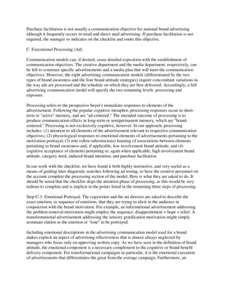 Purchase facilitation is not usually a communication objective for national brand advertising
although it frequently occurs in retail and direct mail advertising. If purchase facilitation is not
required, the manager so indicates on the checklist and omits this objective.
C. Executional Processing (Ad)
Communication models can, if desired, cease detailed exposition with the establishment of
communication objectives. The creative department and the media department, respectively, can
be left to construct specific advertisements and a media plan that will meet the communication
objectives. However, the eight advertising communication models (differentiated by the two
types of brand awareness and the four brand attitude strategies) require concomitant variations in
the way ads are processed and the schedule on which they are best delivered. Accordingly, a full
advertising communication model will specify the two remaining levels: processing and
exposure.
Processing refers to the prospective buyer's immediate responses to elements of the
advertisement. Following the popular cognitive metaphor, processing responses occur in short-
term or "active" memory, and are "ad-centered." The intended outcome of processing is to
produce communication effects in long-term or semipermanent memory, which are "brand-
centered." Processing is not exclusively cognitive, however. In our approach, processing
includes: (1) attention to all elements of the advertisement relevant to respective communication
objectives; (2) physiological responses to emotional elements of advertisements pertaining to the
motivation portrayal; (3) rote (often subconscious) learning of associations between elements
pertaining to brand awareness and, if applicable, low involvement brand attitude; and (4)
cognitive acceptance of elements pertaining to, again when applicable, high involvement brand
attitude, category need, induced brand intention, and purchase facilitation.
In our work with the checklist, we have found it both highly instructive, and very useful as a
means of guiding later diagnostic searches following ad testing, to have the creative personnel on
the account complete the processing section of the model. Here is what they are asked to do. It
should be noted that the checklist skips the attention phase of processing, as this would be very
tedious to complete and is implicit in the points listed in the remaining three steps of processing.
Step C-1: Emotional Portrayal. The copywriter and the art director are asked to describe the
exact emotion, or sequence of emotions, that they are trying to elicit in the audience in
conjunction with the brand motivation. For example, an informational advertisement addressing
the problem removal motivation might employ the sequence: disappointment + hope + relief. A
transformational advertisement addressing the sensory gratification motivation might simply
nominate elation as the emotion or "tone" to be portrayed.
Including emotional descriptions in the advertising communication model used for a brand
makes explicit an aspect of advertising effectiveness that is almost always neglected by
managers who focus only on approving written copy. As we have seen in the definition of brand
attitude, the emotional component is a necessary complement to the cognitive or brand benefit
delivery component. For transformational campaigns in particular, it is the emotional execution
of advertisements that differentiates the great from the average campaign. Furthermore, an
 