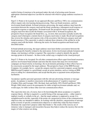 explicit listing of emotions to be portrayed makes the task of ad testing easier because
appropriate emotional adjectives can then be selected with which to gauge audience reactions to
the ad.
Step C-2: Points to be Learned. In our approach (Rossiter and Percy 1983), two communication
effects require only rote learning during processing. These are brand awareness, and low
involvement brand attitude. In brand awareness processing, the target audience must learn the
association between the category need and the brand, producing a subsequent recall response or
recognition response as appropriate. [In brand recall, the prospective buyer experiences the
category need first then recalls the brand(s) associated with it. In brand recognition, the
prospective buyer recognizes the brand first, e.g., in-store, then associates (actually recalls) the
category need whereupon a mental check of category need status is made. Recall and recognition
thus reverse the stimulus and response roles of the associative link between category need and
brand awareness.] The copywriter is asked to indicate those elements of the ad that tie in the
category need with the brand - following the tactics for brand recognition and brand recall
described earlier.
In brand attitude processing, the target audience must learn further associations between the
brand and specific benefits (related to the motivation). In low involvement attitude formation and
change, rote learning is all that is required. The copywriter is asked to identify the specific
message points to be learned -- be these in the verbal copy or implied in the visual portrayal.
Step C-3: Points to be Accepted. For all other communication effects apart from brand awareness
and low involvement brand attitude (and note that this means that many low involvement
campaigns are based strictly on learning), the in-ad elements pertaining to these effects have to
be consciously accepted by the target audience. The perspective buyer of the IBM Personal
Computer, for example, has to : accept the category need for a personal computer; accept that the
IBM Personal Computer is a good brand; accept an action intention, such as visiting an IBM
store or calling for a demonstration; and accept that the price or payment terms aid purchase
facilitation.
Acceptance signifies personal agreement with the relevant advertising elements or message
points. Acceptance is manifest consciously in the phenomenon of "cognitive responses"
(Cialdini, Petty and Cacioppo 1981; Hovland, Janis and Kelly 1953; Perloff and Brock 1980;
Wright 1980) which seem to be prerequisite for shifts in high involvement attitudes and, we
would argue, for shifts in these other non-rote communication effects.
The copywriter does not, of course, have to be knowledgeable about acceptance or cognitive
response theory. All that is required is a careful listing of the message points -- either stated or
implied visually or verbally in the ad -- that the target audience is supposed to accept. It is
straightforward to do this, especially if the points are categorized in terms of the communication
objectives they are intended to address. In working with the checklist, categorization of message
points in terms of specific communication objectives to which they relate has been found to
illuminate the copywriter's purpose rather than hinder it. The results of the exercise are of
immense value to managers and researchers because they help to reduce the mystery (but not the
magic) of what creatives are doing.
 