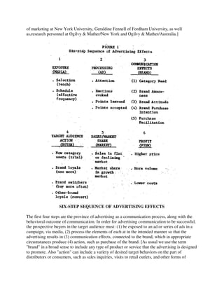 of marketing at New York University, Geraldine Fennell of Fordham University, as well
as,research personnel at Ogilvy & Mather/New York and Ogilvy & Mather/Australia.]
SIX-STEP SEQUENCE OF ADVERTISING EFFECTS
The first four steps are the province of advertising as a communication process, along with the
behavioral outcome of communication. In order for advertising communication to be successful,
the prospective buyers in the target audience must: (1) be exposed to an ad or series of ads in a
campaign, via media, (2) process the elements of each at in the intended manner so that the
advertising results in (3) communication effects, connected to the brand, which in appropriate
circumstances produce (4) action, such as purchase of the brand. [As usual we use the term
"brand" in a broad sense to include any type of product or service that the advertising is designed
to promote. Also "action" can include a variety of desired target behaviors on the part of
distributors or consumers, such as sales inquiries, visits to retail outlets, and other forms of
 