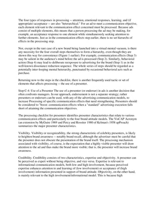 The four types of responses in processing -- attention, emotional responses, learning, and (if
appropriate) acceptance -- are also "heterarchical." For an ad to meet a communication objective,
each element relevant to the communication effect concerned must be processed. Because ads
consist of multiple elements, this means that a person processing the ad may be making, for
example, an acceptance response to one element while simultaneously seeking attention to
further elements. Just as in the communication effects step earlier, there is no set hierarchs of
effects in the processing step.
Nor, except in the rare case of a new brand being launched into a virtual mental vacuum, is there
any necessity for the four overall steps themselves to form a hierarchy, even though they are
shown this way for convenience (Figure 1 earlier). For example, communication effects (Step 3)
may be salient in the audience's mind before the ad is processed (Step 2). Similarly, behavioral
action (Step 4) may lead to deliberate reexposure to advertising for the brand (Step 1) as in the
well-known dissonance reduction sequence. The whole series of steps should be regarded as a
potentially inter-looping mental heterarchy, punctuated by occasional behavioral acts such as
purchase.
Returning now to the steps in the checklist, there is another frequently used tactic or set of
elements that affects processing -- the use of a presenter.
Step C-4: Use of a Presenter The use of a presenter (or endorser) in ads is another decision that
often confronts managers. In our approach, endorsement is not a separate strategy; rather
presenters or endorsers can be used, with any of the advertising communication models, to
increase Processing of specific communication effects that need strengthening. Presenters should
be considered to "boost: communication effects when a "standard" advertising execution falls
short of attaining the communication objectives.
The processing checklist for presenters identifies presenter characteristics that relate to various
communication effects and particularly to the four brand attitude models. The VisCAP Acronym
(an extension by McGuire 1969 and Percy and Rossiter 1980 of Kelman's 1958 apProach)
summarizes the major presenter characteristics.
Visibility. Visibility or recognizability, the strong characteristic of celebrity presenters, is likely
to heighten brand awareness -- notably brand recall, although the advertiser must be careful that
the presenter does not obscure the presentation of the brand itself. The processing mechanism
associated with visibility, of course, is the expectation that a highly visible presenter will draw
attention to the ad and thus make the brand more visible; that is, the presenter will increase brand
awareness.
Credibility. Credibility consists of two characteristics, expertise and objectivity. A presenter can
be perceived as expert without being objective, and vice versa. Expertise is relevant to
informational communication models, both low and high involvement, because perceived
expertise enhances attention to and learning of (low involvement) or acceptance of (high
involvement) information presented in support of brand attitude. Objectivity, on the other hand,
is mainly relevant to the high involvement/informational model. This is because high
 