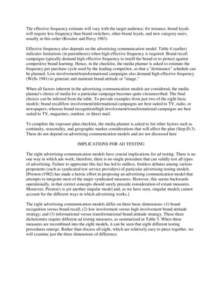 The effective frequency estimate will vary with the target audience; for instance, brand loyals
will require less frequency than brand switchers, other-brand loyals, and new category users,
usually in this order (Rossiter and Percy 1983).
Effective frequency also depends on the advertising communication model. Table 4 (earlier)
indicates limitations (in parentheses) when high effective frequency is required. Brand recall
campaigns typically demand high effective frequency to instill the brand or to protect against
competitive brand learning. Hence, in the checklist, the media planner is asked to estimate the
frequency per purchase cycle used by the leading competitor, so that a "dominance" schedule can
be planned. Low involvement/transformational campaigns also demand high effective frequency
(Wells 1981) to generate and maintain brand attitude or "image."
When all factors inherent in the advertising communication models are considered, the media
planner's choice of media for a particular campaign becomes quite circumscribed. The final
choices can be inferred from the table. To provide examples from just two of the eight basic
models: brand recall/low involvement/informational campaigns are best suited to TV, radio, or
newspapers; whereas brand recognition/high involvement/transformational campaigns are best
suited to TV, magazines, outdoor. or direct mail.
To complete the exposure plan checklist, the media planner is asked to list other factors such as
continuity, seasonality, and geographic market considerations that will affect the plan (Step D-3).
These do not depend on advertising communication models and are not discussed here
IMPLICATIONS FOR AD TESTING
The eight advertising communication models have crucial implications for ad testing. There is no
one way in which ads work; therefore, there is no single procedure that can validly test all types
of advertising. Failure to appreciate this fact has led to endless, fruitless debates among various
proponents (such as syndicated test service providers) of particular advertising testing models.
[Preston (1982) has made a heroic effort in proposing an advertising communication model that
attempts to integrate most of the major syndicated measures. However, this seems backwards
operationally, in that correct concepts should surely precede consideration of extant measures.
Moreover, Preston's is yet another singular model and, as we have seen, singular models cannot
account for the different ways in which advertising works.]
The eight advertising communication models differ on three basic dimensions: (1) brand
recognition versus brand recall; (2) low involvement versus high involvement brand attitude
strategy; and (3) informational versus transformational brand attitude strategy. These three
dichotomies require different ad testing measures, as summarized in Table 5. When these
measures are recombined into the eight models, it can be seen that eight different testing
procedures emerge. Rather than discuss all eight, which are relatively easy to piece together, we
will examine just the three dimensions of difference.
 