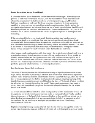 Brand Recognition Versus Brand Recall
It should be obvious that if the brand is chosen in the real world through a brand recognition
process, as with many supermarket products, then the standard brand recall measure usually
obtained in conjunction with half-hour delayed advertising recall (e.g., ASI, McCollum-
Spielman procedures) is irrelevant. The brand awareness objective with brand recognition
models is to get the package recognized in a typical competing package display setting. An
appropriate visual measure, such as a tachistoscope test of a multi-brand display, should be used.
Brand recognition is not correlated with brand recall (Thorson and Rothschild 1983) and so the
substitute use of a brand recall measure for a brand recognition objective is inappropriate and
misleading.
If the correct model is, however, brand recall, then there are two main brand awareness
measurement details to be considered. One is the cue to be used to elicit recall; this should
correspond with the category need that prompts brand recall in the real world, and it depends on
how consumers define the category and not necessarily on how the marketer defines it. The other
is the number of recall responses that are allowed; this number should correspond with the
typical evoked set size from which consumers select the brand in the real world.
Also, because recall usually declines with time (mainly due to interference), brand recall in an at
test situation can provide only a relative measure of brand recall awareness. It can provide an
absolute measure only when the exposure-to-test interval is similar to the average real world
interval. Brand communication effects are conditional on brand awareness, and a brand recall
measure (or a brand recognition measure) taken very soon after exposure in a test situation can
product a spuriously inflated estimate of advertising effectiveness.
Low Involvement Versus High Involvement
The testing of low involvement ads differs from the testing of high involvement ads in several
ways. Firstly, the nature of processing is different. Low involvement brand attitude registration
depends on the perceived (learned) rather than the believed (accepted) message. Thus, the correct
type of processing measure for the low involvement models centers on correct learning of the
intended message. A suitable measure would be along the lines of: "In this ad, What do you think
the advertiser is trying to tell you about the brand?" Open-ended responses are then coded as
correct if they mirror or closely paraphrase the advertiser's intended message, i.e. the benefit
beliefs to be learned
An overall measure of brand attitude is taken, usually relative to other brands in the evoked set
(except in the low involvement/transformational model as explained below). Finally, aided or
diagnostic measures of the benefit beliefs presumed to lead to the overall brand attitude can be
taken. For low involvement beliefs, it is recommended that the beliefs be measured on a 0-1
(yes-no basis: for low involvement brand purchase decisions, the brand either has the
characteristic or it does not
High involvement processing is quite different. Here it is the believed message that counts. The
correct type of processing measure for high involvement ads is of the cognitive response variety
 