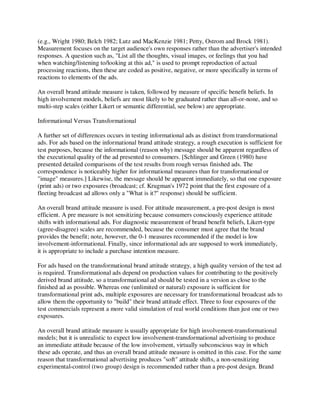 (e.g., Wright 1980; Belch 1982; Lutz and MacKenzie 1981; Petty, Ostrom and Brock 1981).
Measurement focuses on the target audience's own responses rather than the advertiser's intended
responses. A question such as, "List all the thoughts, visual images, or feelings that you had
when watching/listening to/looking at this ad," is used to prompt reproduction of actual
processing reactions, then these are coded as positive, negative, or more specifically in terms of
reactions to elements of the ads.
An overall brand attitude measure is taken, followed by measure of specific benefit beliefs. In
high involvement models, beliefs are most likely to be graduated rather than all-or-none, and so
multi-step scales (either Likert or semantic differential, see below) are appropriate.
Informational Versus Transformational
A further set of differences occurs in testing informational ads as distinct from transformational
ads. For ads based on the informational brand attitude strategy, a rough execution is sufficient for
test purposes, because the informational (reason why) message should be apparent regardless of
the executional quality of the ad presented to consumers. [Schlinger and Green (1980) have
presented detailed comparisons of the test results from rough versus finished ads. The
correspondence is noticeably higher for informational measures than for transformational or
"image" measures.] Likewise, the message should be apparent immediately, so that one exposure
(print ads) or two exposures (broadcast; cf. Krugman's 1972 point that the first exposure of a
fleeting broadcast ad allows only a "What is it?" response) should be sufficient.
An overall brand attitude measure is used. For attitude measurement, a pre-post design is most
efficient. A pre measure is not sensitizing because consumers consciously experience attitude
shifts with informational ads. For diagnostic measurement of brand benefit beliefs, Likert-type
(agree-disagree) scales are recommended, because the consumer must agree that the brand
provides the benefit; note, however, the 0-1 measures recommended if the model is low
involvement-informational. Finally, since informational ads are supposed to work immediately,
it is appropriate to include a purchase intention measure.
For ads based on the transformational brand attitude strategy, a high quality version of the test ad
is required. Transformational ads depend on production values for contributing to the positively
derived brand attitude, so a transformational ad should be tested in a version as close to the
finished ad as possible. Whereas one (unlimited or natural) exposure is sufficient for
transformational print ads, multiple exposures are necessary for transformational broadcast ads to
allow them the opportunity to "build" their brand attitude effect. Three to four exposures of the
test commercials represent a more valid simulation of real world conditions than just one or two
exposures.
An overall brand attitude measure is usually appropriate for high involvement-transformational
models; but it is unrealistic to expect low involvement-transformational advertising to produce
an immediate attitude because of the low involvement, virtually subconscious way in which
these ads operate, and thus an overall brand attitude measure is omitted in this case. For the same
reason that transformational advertising produces "soft" attitude shifts, a non-sensitizing
experimental-control (two group) design is recommended rather than a pre-post design. Brand
 