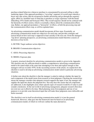 purchase-related behaviors whenever purchase is consummated by personal selling or other
marketing inputs.] Our approach postulates a "recycling" sequence of overall steps whereby a
buyer may take action, then be reexposed to further advertising and go through the sequence
again, albeit in a modified state of mind due to purchase or usage experience with the brand
(Ehrenberg 1974; Smith and Swinyard 1982). The overall sequence should not be confused with
the hierarchy-of-effects notion, which is essentially a theory about the communication effects
step. Rather, our approach postulates a "heterarchy" of effects, at both the processing step and
the communication effects step, as will be explained later.
An advertising communication model should incorporate all four steps. Essentially, an
advertising communication model sets objectives for each step, and provides strategies and
tactical detail on how each step is supposed to lead causally to the next one. From the manager's
"top down" planning perspective, an advertising communication model therefore consists of
decisions at four levels:
A. BUYER: Target audience action objectives
B. BRAND: Communication objectives
C. AD(S): Processing objectives
D. MEDIA: Exposure plan
A generic structural checklist for advertising communication models is given in the Appendix.
The checklist asks for sufficient detail to enable a comprehensive advertising communication
model to be stated while at the same time attempting to be short and explicit enough so that
managers will use it (Little 1979). In the succeeding sections of the article, we explain how the
checklist is used to develop an advertising communication model suited to particular advertising
situations.
A further note about the checklist is that the manager is asked to indicate whether the input for
each component of the model stems from research or from judgment. Checking the research box
means the manager considers that adequate research supports the input; if not, the manager still
supplies the input but checks the judgment box. Not only does this ensure that all components
are addressed, it also highlights areas where specific types of research would be of value to yield
sounder conclusions. In the real world of advertising management, adequate research often does
not exist nor can it afford to be done. Much planning stems from judgment and one of our
purposes is to provide some theoretical input that will make these judgments more defensible and
better reasoned.
The checklist is not in itself an advertising communication model; it is just the general
framework. However, what goes into the framework must be based on an advertising
communication model, of which we will now outline the main alternatives.
 