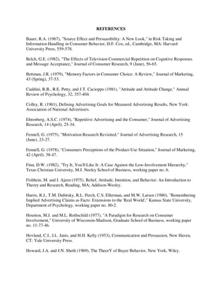 REFERENCES
Bauer, R.A. (1967), "Source Effect and Persuasibility: A New Look," in Risk Taking and
Information Handling in Consumer Behavior, D.F. Cox, ed., Cambridge, MA: Harvard
University Press, 559-578.
Belch, G.E. (1982), "The Effects of Television Commercial Repetition on Cognitive Responses
and Message Acceptance," Journal of Consumer Research, 9 (June), 56-65.
Bettman, J.R. (1979), "Memory Factors in Consumer Choice: A Review," Journal of Marketing,
43 (Spring), 37-53.
Cialdini, R.B., R.E. Petty, and J.T. Cacioppo (1981), "Attitude and Attitude Change," Annual
Review of Psychology, 32, 357-404.
Colley, R. (1961), Defining Advertising Goals for Measured Advertising Results, New York:
Association of National Advertisers.
Ehrenberg, A.S.C. (1974), "Repetitive Advertising and the Consumer," Journal of Advertising
Research, 14 (April), 25-34.
Fennell, G. (1975), "Motivation Research Revisited," Journal of Advertising Research, 15
(June), 23-27.
Fennell, G. (1978), "Consumers Perceptions of the Product-Use Situation," Journal of Marketing,
42 (April), 38-47.
Finn, D.W. (1982), "Try It, You'll Like It: A Case Against the Low-Involvement Hierarchy,"
Texas Christian University, M.J. Neeley School of Business, working paper no. 6.
Fishbein, M. and I. Ajzen (1975), Belief, Attitude, Intention, and Behavior: An Introduction to
Theory and Research, Reading, MA; Addison-Wesley.
Harris, R.J., T.M. Dubitsky, R.L. Perch, C.S. Ellerman, and M.W. Larsen (1980), "Remembering
Implied Advertising Claims as Facts: Extensions to the 'Real World'," Kansas State University,
Department of Psychology, working paper no. 80-2.
Houston, M.J. and M.L. Rothschild (1977), "A Paradigm for Research on Consumer
Involvement," University of Wisconsin-Madison, Graduate School of Business, working paper
no. 11-77-46.
Hovland, C.I., I.L. Janis, and H.H. Kelly (1953), Communication and Persuasion, New Haven,
CT: Yale University Press.
Howard, J.A. and J.N. Sheth (1969), The TheorY of Buyer Behavior, New York, Wiley.
 