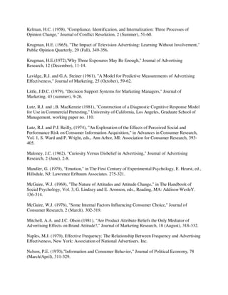 Kelman, H.C. (1958), "Compliance, Identification, and Internalization: Three Processes of
Opinion Change," Journal of Conflict Resolution, 2 (Summer), 51-60.
Krugman, H.E. (1965), "The Impact of Television Advertising: Learning Without Involvement,"
Public Opinion Quarterly, 29 (Fall), 349-356.
Krugman, H.E.(1972),'Why Three Exposures May Be Enough," Journal of Advertising
Research, 12 (December), 11-14.
Lavidge, R.J. and G.A. Steiner (1961), "A Model for Predictive Measurements of Advertising
Effectiveness," Journal of Marketing, 25 (October), 59-62.
Little, J.D.C. (1979), "Decision Support Systems for Marketing Managers," Journal of
Marketing, 43 (summer), 9-26.
Lutz, R.J. and ;.B. MacKenzie (1981), "Construction of a Diagnostic Cognitive Response Model
for Use in Commercial Pretesting," University of California, Los Angeles, Graduate School of
Management, working paper no. 110.
Lutz, R.J. and P.J. Reilly, (1974), "An Exploration of the Effects of Perceived Social and
Performance Risk on Consumer Information Acquisition," in Advances in Consumer Research,
Vol. 1, S. Ward and P. Wright, eds., Ann Arbor, MI: Association for Consumer Research, 393-
405.
Maloney, J.C. (1962), "Curiosity Versus Disbelief in Advertising," Journal of Advertising
Research, 2 (June), 2-8.
Mandler, G. (1979), "Emotion," in The First Century of Experimental Psychology, E. Hearst, ed.,
Hillsdale, NJ: Lawrence Erlbaum Associates. 275-321.
McGuire, W.J. (1969), "The Nature of Attitudes and Attitude Change," in The Handbook of
Social Psychology, Vol. 3, G. Lindzey and E. Aronson, eds., Reading, MA: Addison-WesleY.
136-314.
McGuire, W.J. (1976), "Some Internal Factors Influencing Consumer Choice," Journal of
Consumer Research, 2 (March). 302-319.
Mitchell, A.A. and J.C. Olson (1981), "Are Product Attribute Beliefs the Only Mediator of
Advertising Effects on Brand Attitude?," Journal of Marketing Research, 18 (August), 318-332.
Naples, M.J. (1979), Effective Frequency: The Relationship Between Frequency and Advertising
Effectiveness, New York: Association of National Advertisers. Inc.
Nelson, P.E. (1970),"Information and Consumer Behavior," Journal of Political Economy, 78
(March/April), 311-329.
 