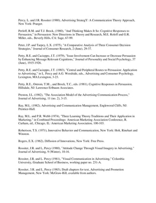 Percy, L. and J.R. Rossiter (1980), Advertising StrategY: A Communication Theory Approach,
New York: Praeger.
Perloff, R.M. and T.J. Brock, (1980), "And Thinking Makes It So: Cognitive Responses to
Persuasion," in Persuasion: New Directions in Theory and Research, M.E. Roloff and G.R.
Miller, eds., Beverly Hills, CA: Sage, 67-99.
Peter, J.P. and Tarpey, L.X. (1975), "A Comparative Analysis of Three Consumer Decision
Strategies," Journal of Consumer Research, 2 (June), 29-37.
Petty, R.E. and Cacioppo, J.T. (1979), "Issue Involvement Can Increase or Decrease Persuasion
by Enhancing Message Relevant Cognitions," Journal of Personality and Social Psychology, 37
(June), 1915-1926.
Petty, R.E. and Cacioppo, J.T. (1983), "Central and Peripheral Routes to Persuasion: Application
to Advertising," in L. Percy and A.G. Woodside, eds., Advertising and Consumer Psychology,
Lexington, MA:Lexington, 3-23.
Petty, R.E., Ostrom, T.M.., and Brock, T.C., eds. (1981), Cognitive Responses in Persuasion,
Hillsdale, NJ: Lawrence Erlbaum Associates.
Preston, I.L. (1982), "The Association Model of the Advertising Communication Process,"
Journal of Advertising, 11 (no. 2), 3-15.
Ray, M.L. (1982), Advertising and Communication Management, Englewood Cliffs, NJ:
Prentice-Hall.
Ray, M.L. and P.R. Webb (1974), "Three Learning Theory Traditions and Their Application in
Marketing," in Combined Proceedings: American Marketing Association Conference, R.
Curham, ed., Chicago, IL: American Marketing Association, 100-103.
Robertson, T.S. (1971), Innovative Behavior and Communication, New York: Holt, Rinehart and
Winston.
Rogers, E.X. (1962), Diffusion of Innovations, New York: Free Press.
Rossiter, J.R. and L, Percy (1980), "Attitude Change Through Visual Imagery in Advertising,"
Journal of Advertising, 9 (Winter), 10-16.
Rossiter, J.R. and L. Percy (1981), "Visual Communication in Advertising," Columbia
University, Graduate School of Business, working paper no. 231-A.
Rossiter, 3.R. and L. Percy (1983), Draft chapters for text, Advertising and Promotion
Management, New York: McGraw-Rill, available from authors.
 