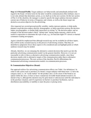 Step A-3: Personal Profile. Target audiences are behaviorally and attitudinally defined with
regard to the brand. (A better term for the latter would be communication effect-defined, since it
is not only attitude that determines action, as we shall see in the next section.) In this last section
of Part A of the checklist, the manager is asked to specify the target audience decision-maker's
current rate of behavior in terms of frequency and volume, as well as the future target rate
desired as an action objective for the advertising.
Also requested are several personal profile variables: media exposure patterns, to help media
planners reach decision-makers directly; demographics, to help copywriters portray the decision-
maker; psychographics, to further help copywriters in writing "to" the decision-maker; and an
estimate of the decision-maker's likely "mental state" during media exposure, which can be
useful to copywriters to determine the style of ads, e.g., for tired late-night TV viewers or harried
commuters reading newspapers.
Again it should be emphasized that although research may not be available for all these inputs,
they will be tacitly assumed anyway in the process of advertising creation. That they are
identified as judgments forces these aspects to be considered and can highlight points at which
audience research may be needed.
Already, therefore, we see emerging the alternative content decisions that need to go into the
particular advertising communication model via the general checklist. However, it is not yet
reasonable to refer to these as alternative advertising communication models, since these
decisions mainly refer to alternative targets of the communication rather than to alternative
communication processes. The next section of the checklist, Part B, differentiates the
fundamental advertising communication models via communication processes.
B. Communication Objectives (Brand)
Our approach utilizes five advertising communication effects (see Table 1 for definitions). In
order to take action such as purchase of a brand, a target audience individual must: (1) have the
category need, i.e., be "in the market" for the product class; (2) be aware of the brand as an
option within the class; (3) have at least a tentatively favorable brand attitude toward it; (4)
intend to buy it, although this intention may be quite latent or subconscious until the individual is
in the purchase situation; and (5) experience no barriers to purchase facilitation, such as
distribution unavailability or inability to meet the price or pricing terms.
 