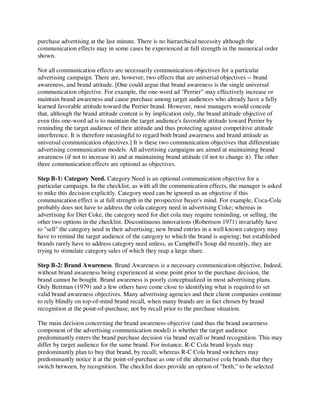 purchase advertising at the last minute. There is no hierarchical necessity although the
communication effects may in some cases be experienced at full strength in the numerical order
shown.
Not all communication effects are necessarily communication objectives for a particular
advertising campaign. There are, however, two effects that are universal objectives -- brand
awareness, and brand attitude. [One could argue that brand awareness is the single universal
communication objective. For example, the one-word ad "Perrier" may effectively increase or
maintain brand awareness and cause purchase among target audiences who already have a fully
learned favorable attitude toward the Perrier brand. However, most managers would concede
that, although the brand attitude content is by implication only, the brand attitude objective of
even this one-word ad is to maintain the target audience's favorable attitude toward Perrier by
reminding the target audience of their attitude and thus protecting against competitive attitude
interference. It is therefore meaningful to regard both brand awareness and brand attitude as
universal communication objectives.] It is these two communication objectives that differentiate
advertising communication models. All advertising campaigns are aimed at maintaining brand
awareness (if not to increase it) and at maintaining brand attitude (if not to change it). The other
three communication effects are optional as objectives.
Step B-1: Category Need. Category Need is an optional communication objective for a
particular campaign. In the checklist, as with all the communication effects, the manager is asked
to mike this decision explicitly. Category need can be ignored as an objective if this
communication effect is at full strength in the prospective buyer's mind. For example, Coca-Cola
probably does not have to address the cola category need in advertising Coke; whereas in
advertising for Diet Coke, the category need for diet cola may require reminding, or selling, the
other two options in the checklist. Discontinuous innovations (Robertson 1971) invariably have
to "sell" the category need in their advertising; new brand entries in a well known category may
have to remind the target audience of the category to which the brand is aspiring; but established
brands rarely have to address category need unless, as Campbell's Soup did recently, they are
trying to stimulate category sales of which they reap a large share.
Step B-2: Brand Awareness. Brand Awareness is a necessary communication objective. Indeed,
without brand awareness being experienced at some point prior to the purchase decision, the
brand cannot be bought. Brand awareness is poorly conceptualized in most advertising plans.
Only Bettman (1979) and a few others have come close to identifying what is required to set
valid brand awareness objectives. Many advertising agencies and their client companies continue
to rely blindly on top-of-mind brand recall, when many brands are in fact chosen by brand
recognition at the point-of-purchase, not by recall prior to the purchase situation.
The main decision concerning the brand awareness objective (and thus the brand awareness
component of the advertising communication model) is whether the target audience
predominantly enters the brand purchase decision via brand recall or brand recognition. This may
differ by target audience for the same brand. For instance, R-C Cola brand loyals may
predominantly plan to buy that brand, by recall; whereas R-C Cola brand switchers may
predominantly notice it at the point-of-purchase as one of the alternative cola brands that they
switch between, by recognition. The checklist does provide an option of "both," to be selected
 