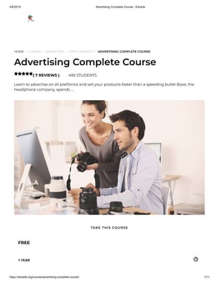 4/8/2019 Advertising Complete Course - Edukite
https://edukite.org/course/advertising-complete-course/ 1/11
HOME / COURSE / MARKETING / EMPLOYABILITY / ADVERTISING COMPLETE COURSE
Advertising Complete Course
( 7 REVIEWS ) 495 STUDENTS
Learn to advertise on all platforms and sell your products faster than a speeding bullet Bose, the
headphone company, spends …

FREE
1 YEAR
TAKE THIS COURSE
 