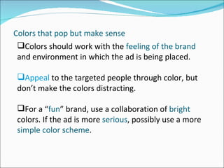 Colors that pop but make sense Colors should work with the  feeling of the brand  and environment in which the ad is being placed.  Appeal  to the targeted people through color, but don’t make the colors distracting. For a “ fun ” brand, use a collaboration of  bright  colors. If the ad is more  serious , possibly use a more  simple color scheme .  