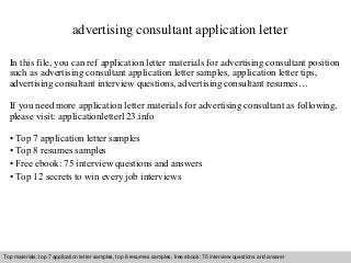 advertising consultant application letter 
In this file, you can ref application letter materials for advertising consultant position 
such as advertising consultant application letter samples, application letter tips, 
advertising consultant interview questions, advertising consultant resumes… 
If you need more application letter materials for advertising consultant as following, 
please visit: applicationletter123.info 
• Top 7 application letter samples 
• Top 8 resumes samples 
• Free ebook: 75 interview questions and answers 
• Top 12 secrets to win every job interviews 
Top materials: top 7 application letter samples, top 8 resumes samples, free ebook: 75 interview questions and answer 
Interview questions and answers – free download/ pdf and ppt file 
 