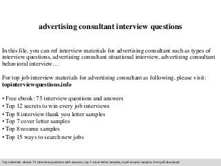 advertising consultant interview questions 
In this file, you can ref interview materials for advertising consultant such as types of 
interview questions, advertising consultant situational interview, advertising consultant 
behavioral interview… 
For top job interview materials for advertising consultant as following, please visit: 
topinterviewquestions.info 
• Free ebook: 75 interview questions and answers 
• Top 12 secrets to win every job interviews 
• Top 8 interview thank you letter samples 
• Top 7 cover letter samples 
• Top 8 resume samples 
• Top 15 ways to search new jobs 
Top materials: ebook: 75 interview questions with answers, top 7 cover letter samples, top 8 resume samples. Free pdf download 
 