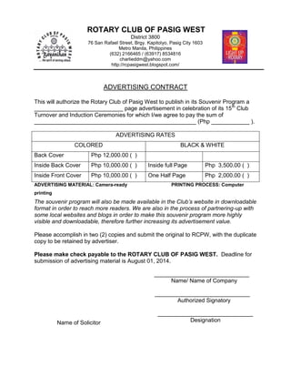 ADVERTISING CONTRACT
This will authorize the Rotary Club of Pasig West to publish in its Souvenir Program a
____________________________ page advertisement in celebration of its 15th
Club
Turnover and Induction Ceremonies for which I/we agree to pay the sum of
___________________________________________________ (Php ____________ ).
ADVERTISING RATES
COLORED BLACK & WHITE
Back Cover Php 12,000.00 ( )
Inside Back Cover Php 10,000.00 ( ) Inside full Page Php 3,500.00 ( )
Inside Front Cover Php 10,000.00 ( ) One Half Page Php 2,000.00 ( )
ADVERTISING MATERIAL: Camera-ready PRINTING PROCESS: Computer
printing
The souvenir program will also be made available in the Club’s website in downloadable
format in order to reach more readers. We are also in the process of partnering-up with
some local websites and blogs in order to make this souvenir program more highly
visible and downloadable, therefore further increasing its advertisement value.
Please accomplish in two (2) copies and submit the original to RCPW, with the duplicate
copy to be retained by advertiser.
Please make check payable to the ROTARY CLUB OF PASIG WEST. Deadline for
submission of advertising material is August 01, 2014.
______________________________
Name/ Name of Company
______________________________
Authorized Signatory
______________________________
Designation
ROTARY CLUB OF PASIG WEST
District 3800
76 San Rafael Street, Brgy. Kapitolyo, Pasig City 1603
Metro Manila, Philippines
(632) 2166465 / (63917) 8534816
charlieddm@yahoo.com
http://rcpasigwest.blogspot.com/
Name of Solicitor
 