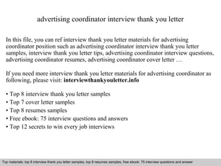 advertising coordinator interview thank you letter 
In this file, you can ref interview thank you letter materials for advertising 
coordinator position such as advertising coordinator interview thank you letter 
samples, interview thank you letter tips, advertising coordinator interview questions, 
advertising coordinator resumes, advertising coordinator cover letter … 
If you need more interview thank you letter materials for advertising coordinator as 
following, please visit: interviewthankyouletter.info 
• Top 8 interview thank you letter samples 
• Top 7 cover letter samples 
• Top 8 resumes samples 
• Free ebook: 75 interview questions and answers 
• Top 12 secrets to win every job interviews 
Top materials: top 8 interview thank you letter samples, top 8 resumes samples, free ebook: 75 interview questions and answer 
Interview questions and answers – free download/ pdf and ppt file 
 