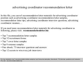 Interview questions and answers – free download/ pdf and ppt file
advertising coordinator recommendation letter
In this file, you can ref recommendation letter materials for advertising coordinator
position such as advertising coordinator recommendation letter samples,
recommendation letter tips, advertising coordinator interview questions, advertising
coordinator resumes…
If you need more recommendation letter materials for advertising coordinator as
following, please visit: recommendationletter.biz
• Top 7 recommendation letter samples
• Top 32 recruitment forms
• Top 7 cover letter samples
• Top 8 resumes samples
• Free ebook: 75 interview questions and answers
• Top 12 secrets to win every job interviews
For top materials: top 7 recommendation letter samples, top 8 resumes samples, free ebook: 75 interview questions and answers
Pls visit: recommendationletter.biz
 