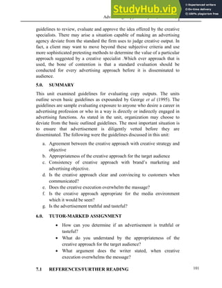 Advertising Copy and Layout (MAC 332) 2013
101
guidelines to review, evaluate and approve the idea offered by the creative
specialists. There may arise a situation capable of making an advertising
agency deviate from the standard the firm uses to judge creative output. In
fact, a client may want to move beyond these subjective criteria and use
more sophisticated pretesting methods to determine the value of a particular
approach suggested by a creative specialist .Which ever approach that is
used, the bone of contention is that a standard evaluation should be
conducted for every advertising approach before it is disseminated to
audience.
5.0. SUMMARY
This unit examined guidelines for evaluating copy outputs. The units
outline seven basic guidelines as expounded by George et al (1995). The
guidelines are sample evaluating exposure to anyone who desire a career in
advertising profession or who in a way is directly or indirectly engaged in
advertising functions. As stated in the unit, organization may choose to
deviate from the basic outlined guidelines. The most important situation is
to ensure that advertisement is diligently vetted before they are
disseminated. The following were the guidelines discussed in this unit:
a. Agreement between the creative approach with creative strategy and
objective
b. Appropriateness of the creative approach for the target audience
c. Consistency of creative approach with brand’s marketing and
advertising objective.
d. Is the creative approach clear and convincing to customers when
communicated?
e. Does the creative execution overwhelm the massage?
f. Is the creative approach appropriate for the media environment
which it would be seen?
g. Is the advertisement truthful and tasteful?
6.0. TUTOR-MARKED ASSIGNMENT
 How can you determine if an advertisement is truthful or
tasteful?
 What do you understand by the appropriateness of the
creative approach for the target audience?
 What argument does the writer stated, when creative
execution overwhelms the message?
7.1 REFERENCES/FURTHER READING
 