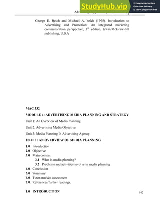Advertising Copy and Layout (MAC 332) 2013
102
George E. Belch and Michael A. belch (1995). Introduction to
Advertising and Promotion: An integrated marketing
communication perspective, 3rd
edition, Irwin/McGraw-hill
publishing, U.S.A
MAC 332
MODULE 4: ADVERTISING MEDIA PLANNING AND STRATEGY
Unit 1: An Overview of Media Planning
Unit 2: Advertising Media Objective
Unit 3: Media Planning In Advertising Agency
UNIT 1: AN OVERVIEW OF MEDIA PLANNING
1.0 Introduction
2.0 Objective
3.0 Main content
3.1 What is media planning?
3.2 Problems and activities involve in media planning
4.0 Conclusion
5.0 Summary
6.0 Tutor-marked assessment
7.0 References/further readings.
1.0 INTRODUCTION
 