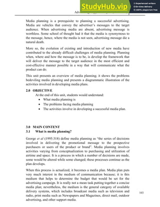 Advertising Copy and Layout (MAC 332) 2013
103
Media planning is a prerequisite to planning a successful advertising.
Media are vehicles that convey the advertiser’s messages to the target
audience. When advertising media are absent, advertising message is
worthless. Some school of thought had it that the media is synonymous to
the message, hence, where the media is not seen, advertising message die a
natural death.
More so, the evolution of existing and introduction of new media have
contributed to the already difficult challenges of media planning. Planning
when, where and how the message is to be, is develop the framework that
will deliver the message to the target audience in the most efficient and
cost-effective manner possible in a way that will communicate what the
product can do.
This unit presents an overview of media planning; it shows the problems
bedeviling media planning and presents a diagrammatic illustration of the
activities involved in developing media plans.
2.0 OBJECTIVE
At the end of this unit, students would understand:
 What media planning is
 The problems facing media planning
 The activities involve in developing a successful media plan.
3.0 MAIN CONTENT
3.1 What is media planning?
George et al (1995:318) define media planning as “the series of decisions
involved in delivering the promotional message to the prospective
purchasers or users of the product or brand”. Media planning involves
activities varying from conceptualization to purchasing and utilization of
airtime and space. It is a process in which a number of decisions are made,
some would be altered while some changed; these processes continue as the
plan develops.
When this process is actualized, it becomes a media plan. Media plan puts
very much interest in the medium of communication because; it is this
medium that helps to determine the budget that would be set for the
advertising campaign. It is really not a mean task putting together a concise
media plan; nevertheless, the medium is the general category of available
delivery systems, which includes broadcast media such as television and
radio, print media such as Newspapers and Magazines, direct mail, outdoor
advertising, and other support media.
 