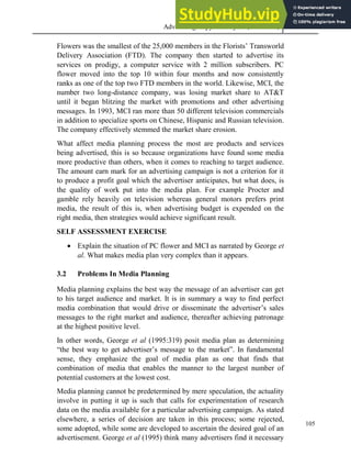 Advertising Copy and Layout (MAC 332) 2013
105
Flowers was the smallest of the 25,000 members in the Florists’ Transworld
Delivery Association (FTD). The company then started to advertise its
services on prodigy, a computer service with 2 million subscribers. PC
flower moved into the top 10 within four months and now consistently
ranks as one of the top two FTD members in the world. Likewise, MCI, the
number two long-distance company, was losing market share to AT&T
until it began blitzing the market with promotions and other advertising
messages. In 1993, MCI ran more than 50 different television commercials
in addition to specialize sports on Chinese, Hispanic and Russian television.
The company effectively stemmed the market share erosion.
What affect media planning process the most are products and services
being advertised, this is so because organizations have found some media
more productive than others, when it comes to reaching to target audience.
The amount earn mark for an advertising campaign is not a criterion for it
to produce a profit goal which the advertiser anticipates, but what does, is
the quality of work put into the media plan. For example Procter and
gamble rely heavily on television whereas general motors prefers print
media, the result of this is, when advertising budget is expended on the
right media, then strategies would achieve significant result.
SELF ASSESSMENT EXERCISE
 Explain the situation of PC flower and MCI as narrated by George et
al. What makes media plan very complex than it appears.
3.2 Problems In Media Planning
Media planning explains the best way the message of an advertiser can get
to his target audience and market. It is in summary a way to find perfect
media combination that would drive or disseminate the advertiser’s sales
messages to the right market and audience, thereafter achieving patronage
at the highest positive level.
In other words, George et al (1995:319) posit media plan as determining
“the best way to get advertiser’s message to the market”. In fundamental
sense, they emphasize the goal of media plan as one that finds that
combination of media that enables the manner to the largest number of
potential customers at the lowest cost.
Media planning cannot be predetermined by mere speculation, the actuality
involve in putting it up is such that calls for experimentation of research
data on the media available for a particular advertising campaign. As stated
elsewhere, a series of decision are taken in this process; some rejected,
some adopted, while some are developed to ascertain the desired goal of an
advertisement. George et al (1995) think many advertisers find it necessary
 