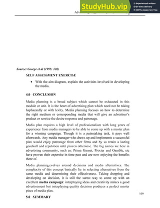Advertising Copy and Layout (MAC 332) 2013
109
Source: George et al (1995: 320)
SELF ASSESSMENT EXERCISE
 With the aim diagram, explain the activities involved in developing
the media.
4.0 CONCLUSION
Media planning is a broad subject which cannot be exhausted in this
module or unit. It is the heart of advertising plan which need not be taking
haphazardly or with levity. Media planning focuses on how to determine
the right medium or corresponding media that will give an advertiser’s
product or service the desire response and patronage.
Media plan requires a high level of professionalism with long years of
experience from media managers to be able to come up with a master plan
for a winning campaign. Though it is a painstaking task, it pays well
afterwards. Any media manager who draws up and implements a successful
plan would enjoy patronage from other firms and by so retain a lasting
goodwill and reputation until proven otherwise. The big names we hear in
advertising community, such as: Prima Garnet, Procter and Gamble, etc
have proven their expertise in time past and are now enjoying the benefits
there of.
Media planning,evolves around decisions and media alternatives. The
complexity of this concept basically lie in selecting alternatives from the
same media and determining their effectiveness. Taking dropping and
developing on decision, it is still the surest way to come up with an
excellent media campaign: interplaying ideas and creativity makes a good
advertisement but interplaying quality decision produces a perfect master
piece of media plan.
5.0 SUMMARY
 
