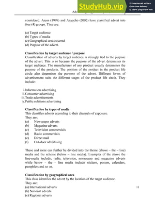 Advertising Copy and Layout (MAC 332) 2013
11
considered. Arens (1999) and Anyacho (2002) have classified advert into
four (4) groups. They are:
(a) Target audience
(b) Types of media
(c) Geographical area covered
(d) Purpose of the advert.
Classification by target audience / purpose
Classification of adverts by target audience is strongly tied to the purpose
of the advert. This is so because the purpose of the advert determines its
target audience. The manufacturer of any product usually determines the
purpose of the products. The position of the product in the product life
circle also determines the purpose of the advert. Different forms of
advertisement suits the different stages of the product life circle. They
include:
i.Information advertising
ii.Consumer advertising
iii.Trade advertisements
iv.Public relations advertising
Classification by types of media
This classifies adverts according to their channels of exposure.
They are;
(a) Newspaper adverts
(b) Magazine adverts
(c) Television commercials
(d) Radio commercials
(e) Direct mail
(f) Out-door advertising
These and more can further be divided into the theme (above – the – line)
media and the scheme (below – line media). Examples of the above the
line-media include; radio, television, newspaper and magazine adverts
while below – the – line media include stickers, posters, calendars,
pamphlets and so on.
Classification by geographical area
This class identifies the advert by the location of the target audience.
They are:
(a) International adverts
(b) National adverts
(c) Regional adverts
 