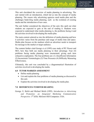 Advertising Copy and Layout (MAC 332) 2013
110
This unit elucidated the overview of media planning in advertising. The
unit started with an introduction, which led us into the concept of media
planning. The reason why advertising agencies need media plan and the
challenges bedeviling media planning, such as the evolution of existing
media and the introduction of new ones.
The unit further considered the objectives of the unit; this spelt out what
students are expected to gain at the end of reading it. Students were
expected to understand what media planning is, the problems facing it and
the activities involved in developing the media plan.
The main content ushered us into the definition of media planning and how
it activities varies from the purchase and usage of media time and space.
Media plan focuses on the medium which an advertiser needs to transport
his message to the market or target audience.
The content further cited George et al (1995) case study of PC Flower and
MCI, how they both use media planning to their advantage. Four (4)
problems facing media planning were enumerated, giving each item
exhaustive explanation. The four problems are: (1.) Insufficient Information
(2) Inconsistent Terminologies (3) Time Pressures (4) Difficulty Measuring
Effectiveness.
Ultimately, this unit was concluded by a diagrammatical illustration of
activities involved in developing the media.
6.0 TUTOR MARKED ASSESSMENT
 Define media planning
 List and explain the four problems of media planning as discussed in
this unit.
 Explain the activities involved in developing the media plan.
7.0 REFERENCES/ FURHTER READING
George. E. Belch and Michael Belch (1995). Introduction to Advertising
and Promotion: an Integrated Marketing Communication
Perspective: 3rd
(ED). McGraw-Hill Companies. USA.
MAC 332 MODULE 4
 