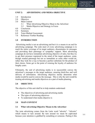 Advertising Copy and Layout (MAC 332) 2013
111
UNIT 2: ADVERTISING AND MEDIA OBJECTIVE
1.0 Introduction
2.0 Objective
3.0 Main Content
3.1 What Advertising Objective Mean to the Advertiser
3.2 Media Objective and Strategy in Focus
4.0 Conclusion
5.0 Summary
6.0 Tutor-Marked Assessment
7.0 Reference/ Further Reading
1.0 INTRODUCTION
Advertising media is not an advertising end but it is a means to an end for
advertising campaign. The ends meet of every advertising campaign is to
reach the entire coverage of its target audience, disseminates its messages
and provoking their patronage or sympathy/ support. Most advertising
campaign do not have immediate advertising objective of sales, but they try
to get their presence registered in the mind of the target audience, some,
though wanted patronage but not as immediate as some other would do,
rather they look for a way to become a perfect substitute for the product of
their choice. Some get to the point of winning the loyalty of audience for
lengthy years.
Ultimately, the end of advertising media is to successfully convey the
advertiser’s messages to the target audience, ensuring hitch-free and well
delivery of information. Advertising objective mostly determine what
media would be used to convey the message. This is why the unit would be
treating advertising and media objectives as a part of media planning.
2.0 OBJECTIVE
The objective of this unit shall be to help students understand:
 The objectives of advertising and advertising media
 The types of advertising objectives
 To understand what media objective is
3.0 MAIN CONTENT
3.1 What Advertising Objective Means to the Advertiser
The term advertising comes from the Latin word “adverto”. “Adverto”
which means to turn around. By turn around we mean be captivated
because your attention is grabbed by something or someone. Putting it this
 