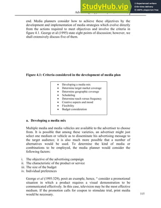 Advertising Copy and Layout (MAC 332) 2013
115
end. Media planners consider how to achieve these objectives by the
development and implementation of media strategies which evolve directly
from the actions required to meet objectives and involve the criteria in
figure 4.1. George et al (1995) state eight points of discussion; however, we
shall extensively discuss five of them.
Figure 4.1: Criteria considered in the development of media plan
a. Developing a media mix
Multiple media and media vehicles are available to the advertiser to choose
from. It is possible that among these varieties, an advertiser might just
select one medium or vehicle as to disseminate his advertising message to
the target audience; it is also much more possible that a number of
alternatives would be used. To determine the kind of media or
combinations to be employed, the media planner would consider the
following factors:
i. The objective of the advertising campaign
ii. The characteristic of the product or service
iii. The size of the budget
iv. Individual preferences
George et al (1995:329), posit an example, hence, “ consider a promotional
situation in which a product requires a visual demonstration to be
communicated effectively. In this case, television may be the most effective
medium. If the promotion calls for coupon to stimulate trial, print media
would be necessary.
 Developing a media mix
 Determine target market coverage
 Determine geographic coverage
 Scheduling
 Determine reach versus frequency
 Creative aspects and mood
 Flexibility
 Budget consideration
 