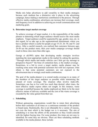 Advertising Copy and Layout (MAC 332) 2013
116
Media mix helps advertisers to add versatility to their media strategies
because each medium has a distinctive role it plays in the advertising
campaign, hence making a meritorious contribution to the process. Through
effective media combination, advertisers can increase their coverage, reach
and frequency level in addition to achieving an overall communications and
marketing goals.
b. Determine target market coverage
To achieve coverage of target market, it is the responsibility of the media
planner to determing which target audience should receive the most media
emphasis. Target audience could be segmented by age, gender, race, etc. in
this regard, let us take age as the segmentational determinant; where you
have a product which is useful for people at age 15-25, 26- 50, and 51- and
above. After a careful research, you realized that customers between ages
26-50 use the product more, then your media campaign coverage should
reach to these class more than other ages.
George et al(1995) opine that developing media strategies involves
matching the most appropriate media to the market by asking the question,
“Through which media and media vehicles can I best get my message to
prospective buyers?” the bone of contention here, is the market coverage .
Sometimes, in a bid to cover a target market, media planner may be
reaching some areas with potential customers but with less exposure; what
obtain is that some potential customers are not exposed to the
advertisement due to wrongly used media combination.
The goal of the media planner is to extend media coverage to as many of
the members of the target audience as possible while minimizing the
amount of waste coverage. The situation often involve trade-offs.
Sometimes, one has to live with less reach than desired: other times, the
most effective media expose others not sought. In this instance, waste
coverage is justified because the media employed are likely to be the most
effective means of delivery available and the cost of the waste coverage is
exceeded by the value gained from their use.
c. Scheduling
Without gainsaying, organizations would like to retain their advertising
before their customers at all times as a continuous reminder of the product
or brand name. Realistically, this is not obtainable for a variety of reasons,
not even the least which is the budget nor is it necessary. The aim of
scheduling is to time the efforts of the promotion so they would coincide
with the highest buying time. For some product, this times are not easy to
identified, for some they are obvious. There are three scheduling methods
available to the media planner, these include:
 