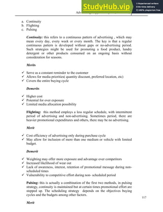 Advertising Copy and Layout (MAC 332) 2013
117
a. Continuity
b. Flighting
c. Pulsing
Continuity: this refers to a continuous pattern of advertising , which may
mean every day, every week or every month. The key is that a regular
continuous pattern is developed without gaps or no-advertising period.
Such strategies might be used for promoting a food product, lundry
detergent or other products consumed on an ongoing basis without
consideration for seasons.
Merits
 Serve as a constant reminder to the customer
 Allows for media priorities( quantity discount, preferred location, etc)
 Covers the entire buying cycle
Demerits
 Higher cost
 Potential for over exposure
 Limited media allocation possibility
Flighting: this method employs a less regular schedule, with intermittent
period of advertising and non-advertising. Sometimes period, there are
heavier promotional expenditures and others, there may be no advertising.
Merit
 Cost efficiency of advertising only during purchase cycle
 May allow for inclusion of more than one medium or vehicle with limited
budget.
Demerit
 Weighting may offer more exposure and advantage over competitors
 Increased likelihood of wear out
 Lack of awareness, interest, retention of promotional message during non-
scheduled times
 Vulnerability to competitive effort during non- scheduled period
Pulsing: this is actually a combination of the first two methods, in pulsing
strategy, continuity is maintained but at certain times promotional effort are
stepped up. The scheduling strategy depends on the objectives buying
cycles and the budgets among other factors.
Merit
 