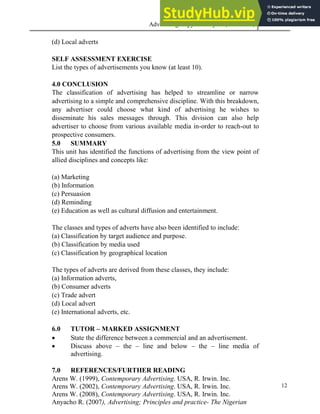 Advertising Copy and Layout (MAC 332) 2013
12
(d) Local adverts
SELF ASSESSMENT EXERCISE
List the types of advertisements you know (at least 10).
4.0 CONCLUSION
The classification of advertising has helped to streamline or narrow
advertising to a simple and comprehensive discipline. With this breakdown,
any advertiser could choose what kind of advertising he wishes to
disseminate his sales messages through. This division can also help
advertiser to choose from various available media in-order to reach-out to
prospective consumers.
5.0 SUMMARY
This unit has identified the functions of advertising from the view point of
allied disciplines and concepts like:
(a) Marketing
(b) Information
(c) Persuasion
(d) Reminding
(e) Education as well as cultural diffusion and entertainment.
The classes and types of adverts have also been identified to include:
(a) Classification by target audience and purpose.
(b) Classification by media used
(c) Classification by geographical location
The types of adverts are derived from these classes, they include:
(a) Information adverts,
(b) Consumer adverts
(c) Trade advert
(d) Local advert
(e) International adverts, etc.
6.0 TUTOR – MARKED ASSIGNMENT
 State the difference between a commercial and an advertisement.
 Discuss above – the – line and below – the – line media of
advertising.
7.0 REFERENCES/FURTHER READING
Arens W. (1999), Contemporary Advertising. USA, R. Irwin. Inc.
Arens W. (2002), Contemporary Advertising. USA, R. Irwin. Inc.
Arens W. (2008), Contemporary Advertising. USA, R. Irwin. Inc.
Anyacho R. (2007), Advertising; Principles and practice- The Nigerian
 